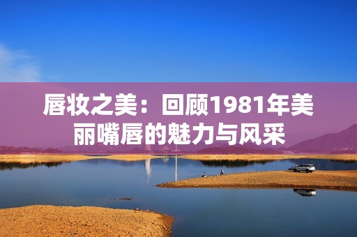 唇妆之美：回顾1981年美丽嘴唇的魅力与风采