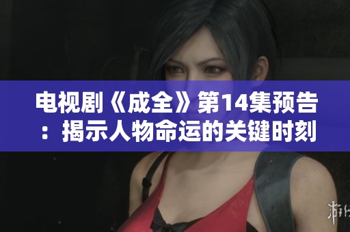 电视剧《成全》第14集预告：揭示人物命运的关键时刻即将到来
