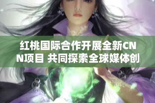 红桃国际合作开展全新CNN项目 共同探索全球媒体创新