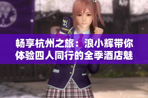 畅享杭州之旅：浪小辉带你体验四人同行的全季酒店魅力