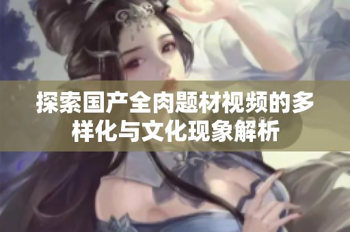 探索国产全肉题材视频的多样化与文化现象解析