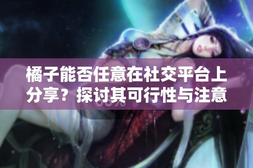 橘子能否任意在社交平台上分享？探讨其可行性与注意事项