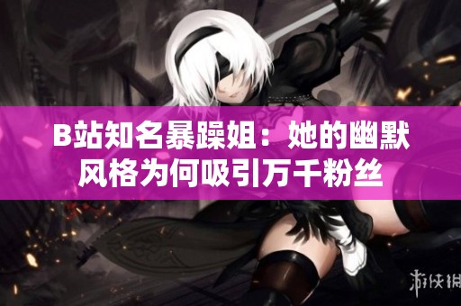 B站知名暴躁姐：她的幽默风格为何吸引万千粉丝