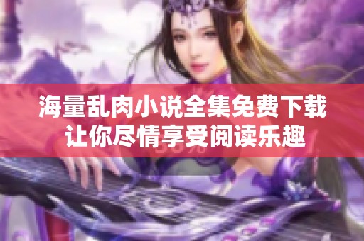 海量乱肉小说全集免费下载 让你尽情享受阅读乐趣