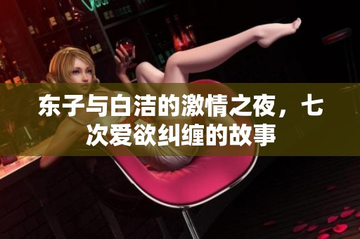东子与白洁的激情之夜，七次爱欲纠缠的故事