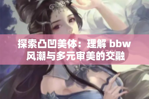 探索凸凹美体：理解 bbw 风潮与多元审美的交融