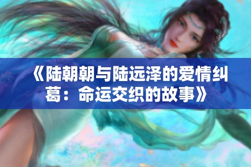 《陆朝朝与陆远泽的爱情纠葛：命运交织的故事》