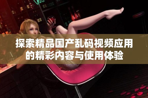 探索精品国产乱码视频应用的精彩内容与使用体验