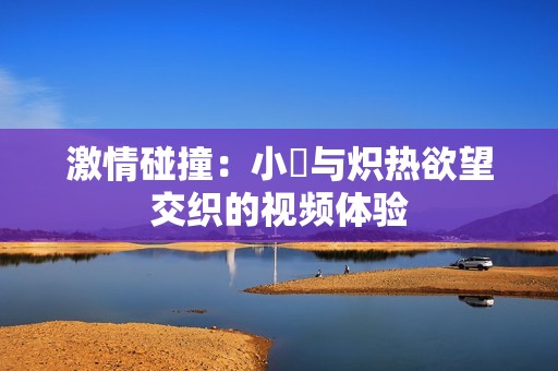 激情碰撞：小泬与炽热欲望交织的视频体验