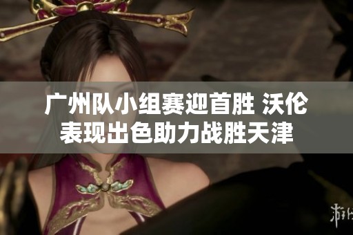 广州队小组赛迎首胜 沃伦表现出色助力战胜天津