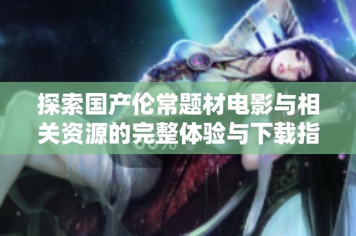 探索国产伦常题材电影与相关资源的完整体验与下载指南