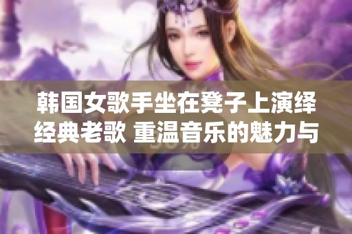 韩国女歌手坐在凳子上演绎经典老歌 重温音乐的魅力与感动