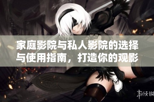 家庭影院与私人影院的选择与使用指南，打造你的观影天堂