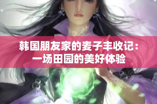韩国朋友家的麦子丰收记：一场田园的美好体验