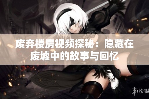 废弃楼房视频探秘：隐藏在废墟中的故事与回忆