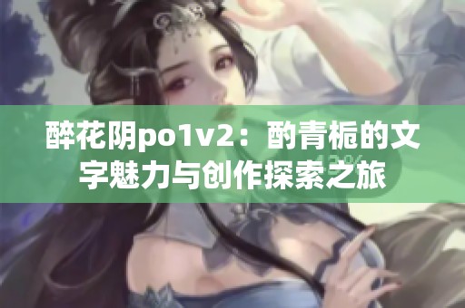 醉花阴po1v2：酌青栀的文字魅力与创作探索之旅