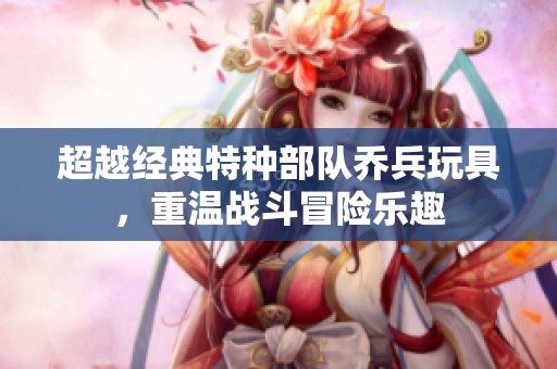 超越经典特种部队乔兵玩具，重温战斗冒险乐趣