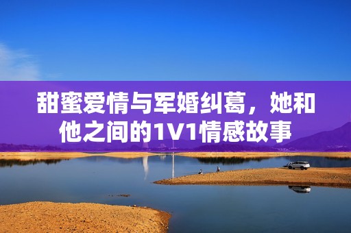 甜蜜爱情与军婚纠葛，她和他之间的1V1情感故事