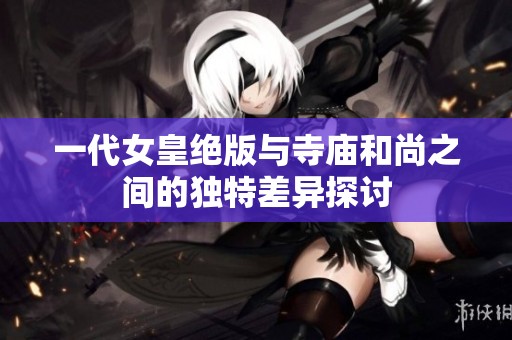 一代女皇绝版与寺庙和尚之间的独特差异探讨