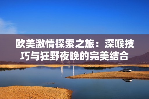 欧美激情探索之旅：深喉技巧与狂野夜晚的完美结合