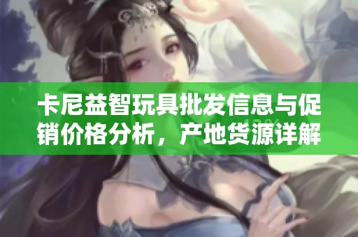 卡尼益智玩具批发信息与促销价格分析，产地货源详解