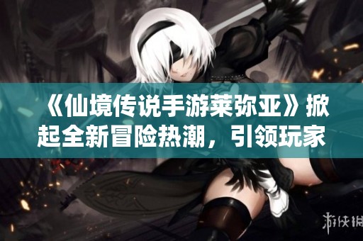 《仙境传说手游莱弥亚》掀起全新冒险热潮，引领玩家再创辉煌