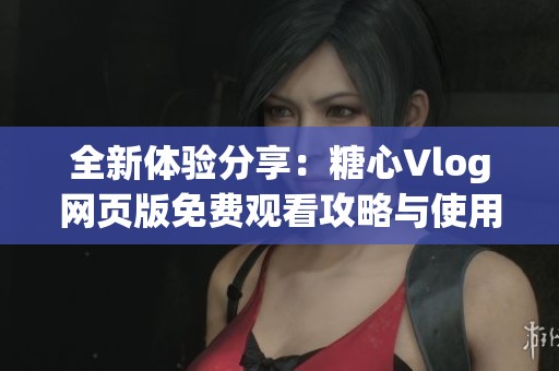 全新体验分享：糖心Vlog网页版免费观看攻略与使用技巧