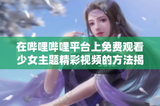 在哔哩哔哩平台上免费观看少女主题精彩视频的方法揭秘