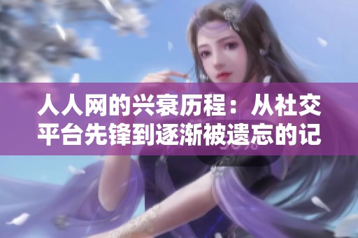 人人网的兴衰历程：从社交平台先锋到逐渐被遗忘的记忆碎片