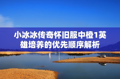 小冰冰传奇怀旧服中橙1英雄培养的优先顺序解析