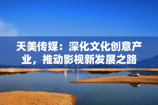 天美传媒：深化文化创意产业，推动影视新发展之路