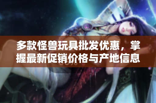 多款怪兽玩具批发优惠，掌握最新促销价格与产地信息