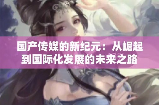 国产传媒的新纪元：从崛起到国际化发展的未来之路