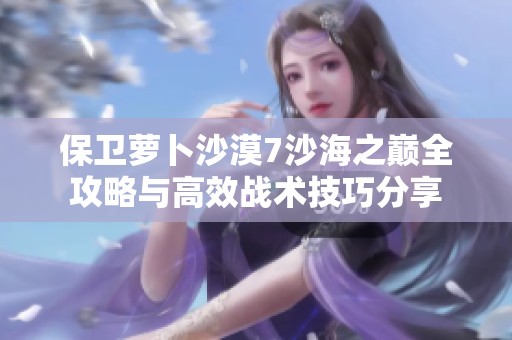 保卫萝卜沙漠7沙海之巅全攻略与高效战术技巧分享