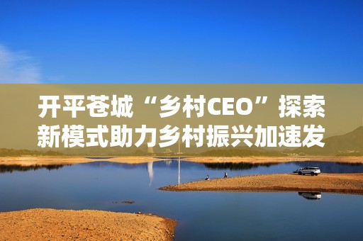 开平苍城“乡村CEO”探索新模式助力乡村振兴加速发展