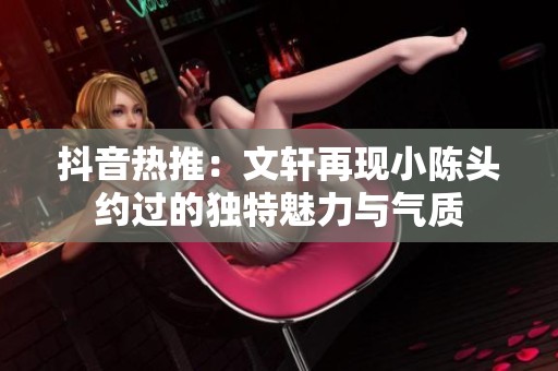 抖音热推：文轩再现小陈头约过的独特魅力与气质