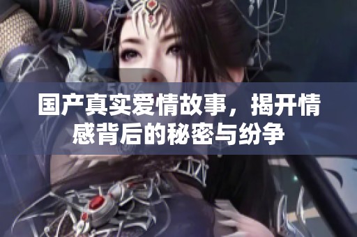 国产真实爱情故事，揭开情感背后的秘密与纷争