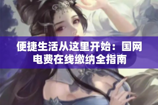 便捷生活从这里开始：国网电费在线缴纳全指南