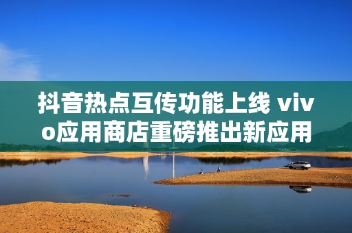抖音热点互传功能上线 vivo应用商店重磅推出新应用