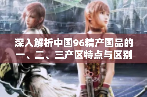 深入解析中国96精产国品的一、二、三产区特点与区别