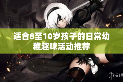 适合8至10岁孩子的日常幼稚趣味活动推荐