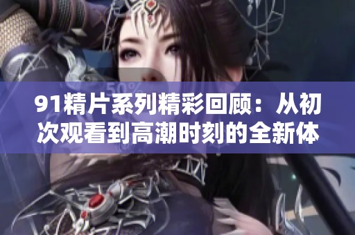 91精片系列精彩回顾：从初次观看到高潮时刻的全新体验