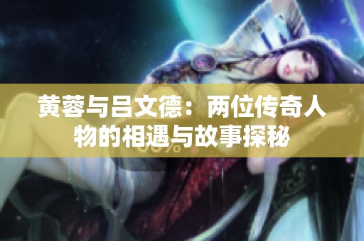 黄蓉与吕文德：两位传奇人物的相遇与故事探秘