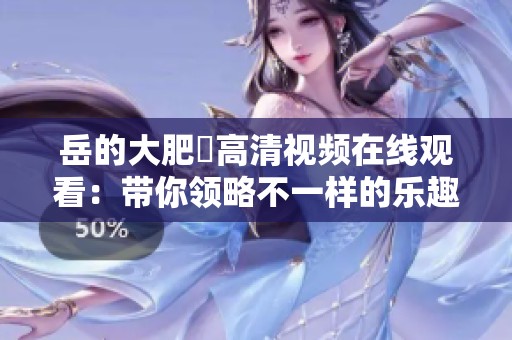 岳的大肥坹高清视频在线观看：带你领略不一样的乐趣与欢乐