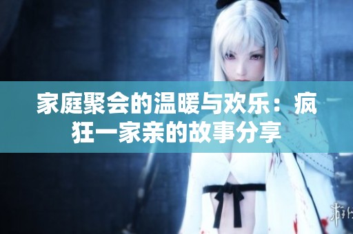家庭聚会的温暖与欢乐：疯狂一家亲的故事分享
