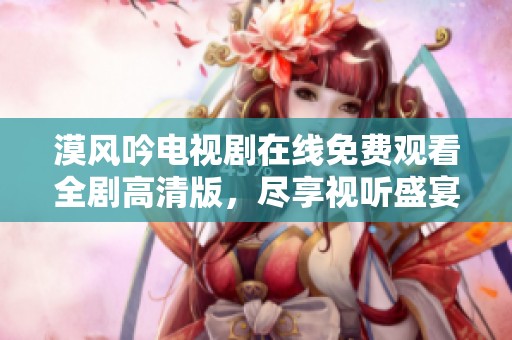 漠风吟电视剧在线免费观看全剧高清版，尽享视听盛宴