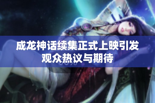 成龙神话续集正式上映引发观众热议与期待