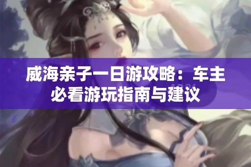 威海亲子一日游攻略：车主必看游玩指南与建议