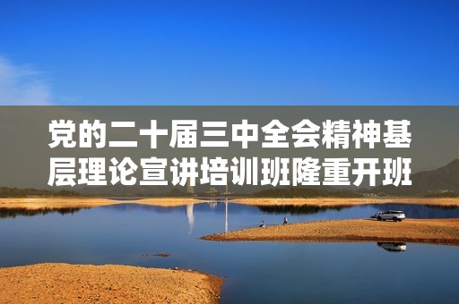 党的二十届三中全会精神基层理论宣讲培训班隆重开班