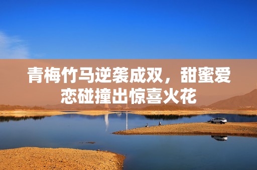 青梅竹马逆袭成双，甜蜜爱恋碰撞出惊喜火花